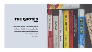 THE QUOTES
There is only one boss. The customer. And he
can fire everybody in the company from the
chairman on down, simply by spending his
money somewhere else.
- Sam Walton
 