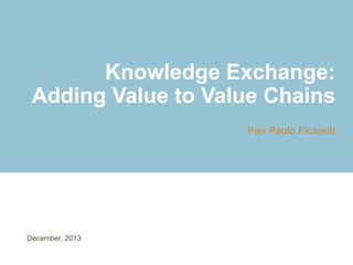Knowledge Exchange:
Adding Value to Value Chains
Pier Paolo Ficarelli
December, 2013
 