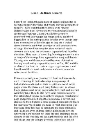 Keane – Audience Research
I have been looking though many of keane’s online sites to
see what support they have and where they are getting their
support. I have found that they have a wide range of
audience ages. But I have found there main target audience
are the ages between 20 and 30 as keane are more
connected with an younger age range as they had there
biggest hits in the in the past two decades even though they
have a connection with older ages as they are a typical
alternative rock band with very typical and common styles
of songs. The band has many fan sites and social media
accounts online and are very much supported and loved by
there fans. They seam to have a big following in America also
as many of there songs have appeared on many well known
TV programs and shows produced by some of Americas
leading broadcasting corporations such as Fox, ABC and this
as allowed the band to create a larger target audience and
has allowed there music to broaden and move into other
cultures and locations.
Keane are actually a very connected band and have really
used technology to their advantage using a range of
technical elements such as their website and social media
pages where they have used many feature such as videos,
blogs, pictures and forum pages to further reach and interact
with their fans. They do also have some common features
that artists tend to have such as there shop and merchandise
page and personalized apps that again have a advertising
element to them but also a more engaged personalized touch
for their fans which helps the band to reach more people as
more and more fans will be turning to the likes of iPhones
and I pads and even android market phones and devices
where app’s are popular but there are also creating a brand
identity in the way they are selling themselves and the style
and image they are using to promote their music. What I
 