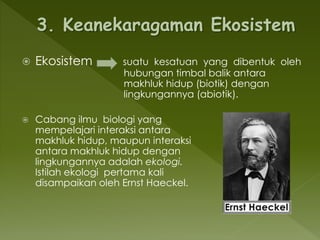  Ekosistem suatu kesatuan yang dibentuk oleh
hubungan timbal balik antara
makhluk hidup (biotik) dengan
lingkungannya (abiotik).
 Cabang ilmu biologi yang
mempelajari interaksi antara
makhluk hidup, maupun interaksi
antara makhluk hidup dengan
lingkungannya adalah ekologi.
Istilah ekologi pertama kali
disampaikan oleh Ernst Haeckel.
 