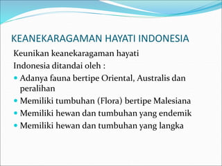 KEANEKARAGAMAN HAYATI INDONESIA
Keunikan keanekaragaman hayati
Indonesia ditandai oleh :
 Adanya fauna bertipe Oriental, Australis dan
peralihan
 Memiliki tumbuhan (Flora) bertipe Malesiana
 Memiliki hewan dan tumbuhan yang endemik
 Memiliki hewan dan tumbuhan yang langka
 
