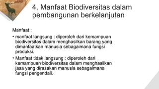 4. Manfaat Biodiversitas dalam
pembangunan berkelanjutan
Manfaat :
• manfaat langsung : diperoleh dari kemampuan
biodiversitas dalam menghasilkan barang yang
dimanfaatkan manusia sebagaimana fungsi
produksi.
• Manfaat tidak langsung : diperoleh dari
kemampuan biodiversitas dalam menghasilkan
jasa yang dirasakan manusia sebagaimana
fungsi pengendali.
 