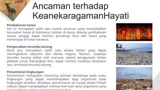 Ancaman terhadap
KeanekaragamanHayati
Pembakaran hutan
Hal ini merupakan salah satu contoh ancaman yang menyebabkan
kerusakan hutan di Indonesia, bahkan di dunia. Adanya pembakaran
secara sengaja dapat memicu punahnya flora dan fauna yang
menempati di hutan tersebut.
Pengeruskan terumbu karang
Biota laut merupakan salah satu wisata bahari yang dapat
meningkatkan ekonomi dan devisa negara. Namun, rusaknya
terumbu karang akibat ulah manusia, seperti penggunaan bahan
peledak untuk menangkap ikan, dapat memicu rusaknya ekosistem
laut, termasuk terumbu karang.
Pencemaran lingkungan
Pencemaran merupakan masuknya polutan berbahaya pada suatu
lingkungan yang dapat membahayakan bagi organisme pada
lingkungan tersebut. Misalnya, pencermaran air sungai akibat limbah
industri dapat menyebabkan matinya ikan-ikan serta organisme yang
 
