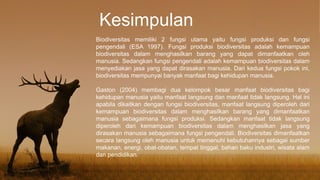 Kesimpulan
Biodiversitas memiliki 2 fungsi utama yaitu fungsi produksi dan fungsi
pengendali (ESA 1997). Fungsi produksi biodiversitas adalah kemampuan
biodiversitas dalam menghasilkan barang yang dapat dimanfaatkan oleh
manusia. Sedangkan fungsi pengendali adalah kemampuan biodiversitas dalam
menyediakan jasa yang dapat dirasakan manusia. Dari kedua fungsi pokok ini,
biodiversitas mempunyai banyak manfaat bagi kehidupan manusia.
Gaston (2004) membagi dua kelompok besar manfaat biodiversitas bagi
kehidupan manusia yaitu manfaat langsung dan manfaat tidak langsung. Hal ini
apabila dikaitkan dengan fungsi biodiversitas, manfaat langsung diperoleh dari
kemampuan biodiversitas dalam menghasilkan barang yang dimanfaatkan
manusia sebagaimana fungsi produksi. Sedangkan manfaat tidak langsung
diperoleh dari kemampuan biodiversitas dalam menghasilkan jasa yang
dirasakan manusia sebagaimana fungsi pengendali. Biodiversitas dimanfaatkan
secara langsung oleh manusia untuk memenuhi kebutuhannya sebagai sumber
makanan, energi, obat-obatan, tempat tinggal, bahan baku industri, wisata alam
dan pendidikan.
 