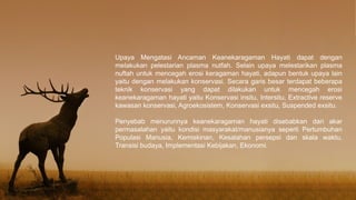 Upaya Mengatasi Ancaman Keanekaragaman Hayati dapat dengan
melakukan pelestarian plasma nutfah. Selain upaya melestarikan plasma
nuftah untuk mencegah erosi keragaman hayati, adapun bentuk upaya lain
yaitu dengan melakukan konservasi. Secara garis besar terdapat beberapa
teknik konservasi yang dapat dilakukan untuk mencegah erosi
keanekaragaman hayati yaitu Konservasi insitu, Intersitu, Extractive reserve
kawasan konservasi, Agroekosistem, Konservasi exsitu, Suspended exsitu.
Penyebab menurunnya keanekaragaman hayati disebabkan dari akar
permasalahan yaitu kondisi masyarakat/manusianya seperti Pertumbuhan
Populasi Manusia, Kemiskinan, Kesalahan persepsi dan skala waktu,
Transisi budaya, Implementasi Kebijakan, Ekonomi.
 