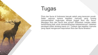 Tugas
Flora dan fauna di Indonesia banyak sekali yang terancam punah.
Salah satunya karena kegiatan manusia yang kurang
memperhatikan lingkungan tempat tinggal flora dan fauna.
Mengapa flora dan fauna bisa punah? Bukankan mereka selalu
berkembang biak untuk mempertahankan kelestariannya? Jelaskan
pendapat kalian tentang kasus ini ! Tuliskan tiga kegiatan manusia
yang dapat mengancam kepunahan flora dan fauna tersebut !
 
