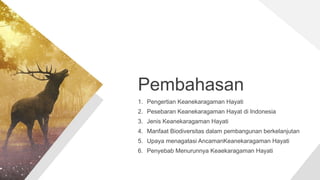 Pembahasan
1. Pengertian Keanekaragaman Hayati
2. Pesebaran Keanekaragaman Hayat di Indonesia
3. Jenis Keanekaragaman Hayati
4. Manfaat Biodiversitas dalam pembangunan berkelanjutan
5. Upaya menagatasi AncamanKeanekaragaman Hayati
6. Penyebab Menurunnya Keaekaragaman Hayati
 