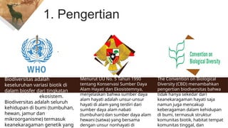 7
1. Pengertian
Biodiversitas adalah
keseluruhan variasi biotik di
dalam biosfer dari tingkatan
genetik hingga ekosistem.
Biodiversitas adalah seluruh
kehidupan di bumi (tumbuhan,
hewan, jamur dan
mikroorganisme) termasuk
keanekaragaman genetik yang
Menurut UU No. 5 Tahun 1990
tentang Konservasi Sumber Daya
Alam Hayati dan Ekosistemnya,
menjelaskan bahwa sumber daya
alam hayati adalah unsur-unsur
hayati di alam yang terdiri dari
sumber daya alam nabati
(tumbuhan) dan sumber daya alam
hewani (satwa) yang bersama
dengan unsur nonhayati di
The Convention on Biological
Diversity (CBD) menambahkan
pengertian biodiversitas bahwa
tidak hanya sekedar dari
keanekaragaman hayati saja
namun juga mencakup
keberagaman dalam kehidupan
di bumi, termasuk struktur
komunitas biotik, habitat tempat
komunitas tinggal, dan
 