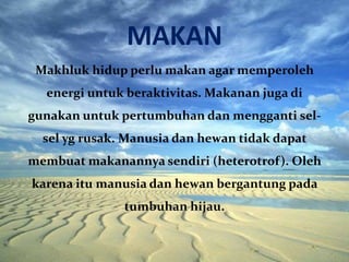 MAKAN
Makhluk hidup perlu makan agar memperoleh
energi untuk beraktivitas. Makanan juga di
gunakan untuk pertumbuhan dan mengganti sel-
sel yg rusak. Manusia dan hewan tidak dapat
membuat makanannya sendiri (heterotrof). Oleh
karena itu manusia dan hewan bergantung pada
tumbuhan hijau.
 