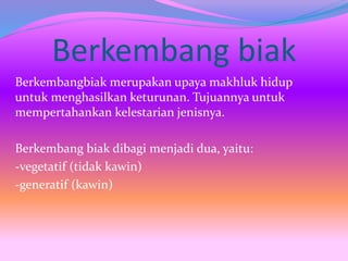 Berkembang biak
Berkembangbiak merupakan upaya makhluk hidup
untuk menghasilkan keturunan. Tujuannya untuk
mempertahankan kelestarian jenisnya.
Berkembang biak dibagi menjadi dua, yaitu:
-vegetatif (tidak kawin)
-generatif (kawin)
 