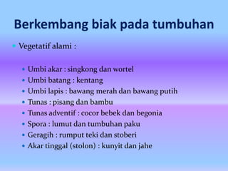 Berkembang biak pada tumbuhan
 Vegetatif alami :
 Umbi akar : singkong dan wortel
 Umbi batang : kentang
 Umbi lapis : bawang merah dan bawang putih
 Tunas : pisang dan bambu
 Tunas adventif : cocor bebek dan begonia
 Spora : lumut dan tumbuhan paku
 Geragih : rumput teki dan stoberi
 Akar tinggal (stolon) : kunyit dan jahe
 