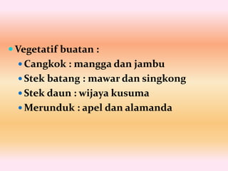  Vegetatif buatan :
 Cangkok : mangga dan jambu
 Stek batang : mawar dan singkong
 Stek daun : wijaya kusuma
 Merunduk : apel dan alamanda
 