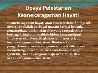 Upaya Pelestarian
Keanekaragaman Hayati
 Keanekaragaman hayati atau biodiversitas (biological
divercity) adalah berbagai macam variasi bentuk,
penampilan, jumlah, dan sifat yang tampak pada
berbagai tingkatan mahluk hidup yang meliputi
tingkatan ekoistem, tingkatan jeni (spesies), dan
keanekaragaman ekosistem. Berdasarkan
pengertiannya, keanekaragaman hayati dibedakan
menjadi tiga macam, yaitu: keanekaragaman gen
(genetik), keanekaragaman spesies (jenis), dan
keanekaragaman ekosistem.
 