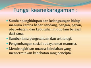 Fungsi keanekaragaman :
 Sumber penghidupan dan kelangsungan hidup
manusia karena bahan sandang, pangan, papan,
obat-obatan, dan kebutuhan hidup lain berasal
dari sana.
 Sumber ilmu pengetahuan dan teknologi.
 Pengembangan sosial budaya umat manusia.
 Membangkitkan nuansa keindahan yang
mencerminkan kehebatan sang pencipta.
 