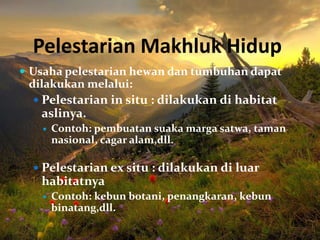 Pelestarian Makhluk Hidup
 Usaha pelestarian hewan dan tumbuhan dapat
dilakukan melalui:
 Pelestarian in situ : dilakukan di habitat
aslinya.
 Contoh: pembuatan suaka marga satwa, taman
nasional, cagar alam,dll.
 Pelestarian ex situ : dilakukan di luar
habitatnya
 Contoh: kebun botani, penangkaran, kebun
binatang,dll.
 