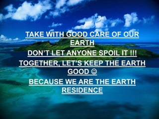 TAKE WITH GOOD CARE OF OUR
EARTH
DON’T LET ANYONE SPOIL IT !!!
TOGETHER, LET’S KEEP THE EARTH
GOOD 
BECAUSE WE ARE THE EARTH
RESIDENCE
 