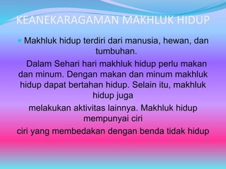 KEANEKARAGAMAN MAKHLUK HIDUP
 Makhluk hidup terdiri dari manusia, hewan, dan
tumbuhan.
Dalam Sehari hari makhluk hidup perlu makan
dan minum. Dengan makan dan minum makhluk
hidup dapat bertahan hidup. Selain itu, makhluk
hidup juga
melakukan aktivitas lainnya. Makhluk hidup
mempunyai ciri
ciri yang membedakan dengan benda tidak hidup
 