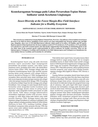 Hayati, Juni 2002, hlm. 41-48 Vol. 9, No. 2
ISSN 0854-8587
Keanekaragaman Serangga pada Lahan Persawahan-Tepian Hutan:
Indikator untuk Kesehatan Lingkungan
Insect Diversity at the Forest Margin-Rice Field Interface:
Indicator for a Healthy Ecosystem
AKHMAD RIZALI*
, DAMAYANTI BUCHORI, HERMANU TRIWIDODO
Jurusan Hama dan Penyakit Tumbuhan, Faperta, Institut Pertanian Bogor, Kampus Darmaga, Bogor 16680
Diterima 27 November 2001/Disetujui 14 Januari 2002
This research was conducted in Gunung Halimun National Park, West Java. The influence of forest habitat toward insect
diversity in rice field was shown. Samplings of insect species were done using pitfall trap, farmcop, malaise trap, and light
trap. Altogether, there were 14 352 individual insects collected, which consist of 16 orders, 110 families, and 435 species.
Based on analysis of their functional role, the insect complexes consist of 37.2% herbivores, 21.4% predators, 12.2% parasitoids,
6.2% detritivores, and 23.0% transient spesies. Our data further suggested that Chironomidae are dominating spesies on the
rice field. Some of the transient spesies could potentially be used as indicator for healthy ecosystem. These are the
Ephemeroptera, Trichoptera, Carabidae and Formicidae in rice field. Ephemeroptera and Trichoptera are bioindicators for
water habitat whereas Carabidae and Formicidae for soil habitat.
___________________________________________________________________________
_________________
* Penulis untuk korespondensi, Yayasan Peduli Konservasi Alam
Indonesia, Jalan Sirnasari II No. 12A, Sindangbarang, Bogor 16117,
Tel. +62-251-624205, E-mail: kpkai@indo.net.id
PENDAHULUAN
Keanekaragaman hayati yang ada pada ekosistem
pertanian seperti persawahan dapat mempengaruhi
pertumbuhan dan produksi tanaman, yaitu dalam sistem
perputaran nutrisi, perubahan iklim mikro, dan detoksifikasi
senyawa kimia (Altieri 1999). Serangga sebagai salah satu
komponen keanekaragaman hayati juga memiliki peranan
penting dalam jaring makanan yaitu sebagai herbivor,
karnivor, dan detrivor (Strong et al. 1984). Serangga herbivor
merupakan faktor penyebab utama dalam kehilangan hasil,
baik secara langsung memakan jaringan tanaman atau sebagai
vektor dari patogen tanaman (Kirk-Spriggs 1990). Di samping
itu sebenarnya terdapat fungsi lain dari serangga yaitu sebagai
bioindikator. Jenis serangga ini mulai banyak diteliti karena
bermanfaat untuk mengetahui kondisi kesehatan suatu
ekosistem. Serangga akuatik selama ini paling banyak
digunakan untuk mengetahui kondisi pencemaran air pada
suatu daerah. Tidak adanya serangga Ephemeroptera
menandakan lingkungan tersebut telah tercemar, karena
serangga ini tidak dapat hidup pada habitat yang sudah
tercemar (Samways 1994). Serangga lainnya yang juga
berpotensi sebagai bioindikator di antaranya Lepidoptera yaitu
sebagai indikator terhadap perubahan habitat di Afrika Selatan
(Holloway & Stork 1991), kumbang Carabidae sebagai
bioindikator manajemen lahan pertanian (Kromp 1990) dan
spesies semut untuk indikator kondisi agroekosistem pada
suatu daerah (Peck et al. 1998).
Pada habitat alami seperti hutan, kerusakan karena faktor
serangga herbivor sangat jarang terjadi. Hal ini mungkin
disebabkan karena di dalam habitat hutan jumlah serangga
karnivor lebih banyak dan keragaman jenis serangga juga jauh
lebih tinggi dan kompleks dibandingkan agroekosistem
(Janzen 1987). Pada lahan pertanian, adanya praktek pertanian
memiliki pengaruh yang sangat kuat terhadap keaneka-
ragaman serangga (McLaughlin & Mineau 1995, Downie et
al. 1999).
Gunung Halimun merupakan daerah hutan hujan primer
terakhir di Jawa yang kaya akan flora dan fauna yang belum
banyak teridentifikasi. Oleh karena letaknya yang unik yaitu
berbatasan dengan hutan primer, ekosistem pertanian yang
ada di daerah itu tidak akan terlepas dari pengaruh hutan yang
ada di sekitarnya. Jadi, perlu digali lebih lanjut mengenai
kekayaan dan kelimpahan serangga pada ekosistem padi
sawah di sekitar hutan. Informasi yang diperoleh diharapkan
dapat memberikan pengetahuan yang lebih mendasar
mengenai peranan hutan dalam mempengaruhi keberadaan
populasi serangga pada ekosistem persawahan. Penelitian
dilakukan untuk mempelajari pengaruh hutan terhadap
keanekaragaman serangga pada lahan persawahan dan
sekaligus mengidentifikasi serangga yang berpotensi sebagai
indikator kesehatan lingkungan.
BAHAN DAN METODE
Tempat. Pengambilan sampel serangga dilaksanakan di
lahan persawahan tepian hutan dalam wilayah Taman Nasional
Gunung Halimun.
Pengambilan Sampel. Waktu pengambilan sampel dan
keadaan habitat tiap lahan persawahan dapat dilihat pada
 
