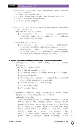 BIOLOGI   KEANEKARAGAMAN HAYATI

  3. Menunjukkan organisme yang bermasalah yang menjadi
     kekayaan Indonesia
     a. Banteng (Bos javanicus) ,
     b. harimau, badak bercula satu (Rhinoceros sondaicus),
     c. Komodo (Varannus komodoensis),
     d. berbagai jenis anggrek.


  4. Menjelaskan Cara pelestarian atau pengembagan organisme
     kategori bermasalah
     a. Banteng Harimau dan Komodo
             Pelestarian    in-situ,  artinya    pelestarian
             dilakukan pada habitat asli banteng, harimau,
             dan komodo itu sendiri

     b. Beberapa jenis anggrek
             Pelestarian    in-situ,   artinya    pelestarian
             dilakukan dihabitat asli jenis anggrek tersebut.
             Pelestarian    ex-situ,   artinya    pelestarian
             dilakukan dengan cara memindahkan jenis anggrek
             tersebut dari tempat aslinya ke tempat lain.



B. Hutan Hujan Tropis di Indonesia sebagai Sumber Plasma Nutfah
     1. Menunjukkan        ciri     khas     hutan    hujan    tropis
        Indonesia
        Ciri hutan hujan tropis;
             Berada di daerah tropis
             Ditumbuhi dengan berbagai macam pohon tinggi
             Membentuk kanopi
             Tumbuhan khas berupa liana(tumbuhan merayap)
             dan epifit (tumbuhan menempel)
             Contoh hewan; kera dan burung
             Curah hujan tinggi
             Kelembaban tinggi

     2. Menemukan masalah yang terjadi pada hutan hujan
        tropis dan cara pemecahan masalahnya
        a. Penebangan liar
           Cara pemecahannya yaitu dengan melakukan sistem
           tebang pilih dan tebang tanam, artinya dalam
           penebangan kita harus menentukan atau memilih-
           milih pohon mana yang dapat ditebang dan yang
           tidak dapat ditebang, dalam hal ini kita harus
           melihat usia dari pohon itu sendiri. Dan
                                                                         BIOLOGI




           melakukan penanaman kembali hutan yang telah
           gundul atau pohon yang telah ditebang. Selain


SMAN 4 KENDARI                                      OLEH LILI ANGELINA
 