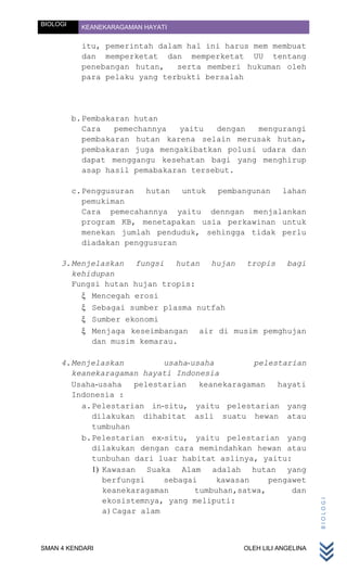 BIOLOGI     KEANEKARAGAMAN HAYATI


            itu, pemerintah dalam hal ini harus mem membuat
            dan memperketat dan memperketat UU tentang
            penebangan hutan,   serta memberi hukuman oleh
            para pelaku yang terbukti bersalah




          b. Pembakaran hutan
             Cara   pemechannya   yaitu  dengan  mengurangi
             pembakaran hutan karena selain merusak hutan,
             pembakaran juga mengakibatkan polusi udara dan
             dapat menggangu kesehatan bagi yang menghirup
             asap hasil pemabakaran tersebut.

          c. Penggusuran   hutan  untuk pembangunan  lahan
             pemukiman
             Cara pemecahannya yaitu denngan menjalankan
             program KB, menetapakan usia perkawinan untuk
             menekan jumlah penduduk, sehingga tidak perlu
             diadakan penggusuran

     3. Menjelaskan fungsi hutan hujan tropis bagi
        kehidupan
        Fungsi hutan hujan tropis:
            Mencegah erosi
            Sebagai sumber plasma nutfah
            Sumber ekonomi
            Menjaga keseimbangan air di musim pemghujan
            dan musim kemarau.

     4. Menjelaskan           usaha-usaha         pelestarian
        keanekaragaman hayati Indonesia
        Usaha-usaha     pelestarian   keanekaragaman   hayati
        Indonesia :
          a. Pelestarian in-situ, yaitu pelestarian yang
             dilakukan dihabitat asli suatu hewan atau
             tumbuhan
          b. Pelestarian ex-situ, yaitu pelestarian yang
             dilakukan dengan cara memindahkan hewan atau
             tunbuhan dari luar habitat aslinya, yaitu:
             1) Kawasan Suaka Alam adalah hutan yang
                berfungsi     sebagai     kawasan    pengawet
                keanekaragaman       tumbuhan,satwa,      dan
                ekosistemnya, yang meliputi:
                                                                   BIOLOGI




                a) Cagar alam



SMAN 4 KENDARI                                OLEH LILI ANGELINA
 
