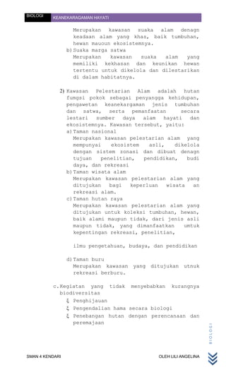 BIOLOGI   KEANEKARAGAMAN HAYATI


                    Merupakan kawasan suaka alam denagn
                    keadaan alam yang khas, baik tumbuhan,
                    hewan mauoun ekosistemnya.
                 b) Suaka marga satwa
                    Merupakan   kawasan   suaka  alam   yang
                    memiliki kekhasan dan keunikan hewan
                    tertentu untuk dikelola dan dilestarikan
                    di dalam habitatnya.

             2) Kawasan Pelestarian Alam adalah hutan
                fumgsi pokok sebagai penyangga kehidupan,
                pengawetan keanekargaman jenis tumbuhan
                dan satwa, serta pemanfaatan           secara
                lestari   sumber    daya  alam   hayati   dan
                ekosistemnya. Kawasan tersebut, yaitu:
                a) Taman nasional
                   Merupakan kawasan pelestarian alam yang
                   mempunyai    ekosistem   asli,    dikelola
                   dengan sistem zonasi dan dibuat denagn
                   tujuan   penelitian,   pendidikan,    budi
                   daya, dan rekreasi
                b) Taman wisata alam
                   Merupakan kawasan pelestarian alam yang
                   ditujukan   bagi   keperluan   wisata   an
                   rekreasi alam.
                c) Taman hutan raya
                   Merupakan kawasan pelestarian alam yang
                   ditujukan untuk koleksi tumbuhan, hewan,
                   baik alami maupun tidak, dari jenis asli
                   maupun tidak, yang dimanfaatkan      umtuk
                   kepentingan rekreasi, penelitian,

                   ilmu pengetahuan, budaya, dan pendidikan

                 d) Taman buru
                    Merupakan kawasan yang ditujukan utnuk
                    rekreasi berburu.

          c. Kegiatan yang tidak menyebabkan kurangnya
             biodiversitas
                 Penghijauan
                 Pengendalian hama secara biologi
                 Penebangan hutan dengan perencanaan dan
                 peremajaan
                                                                    BIOLOGI




SMAN 4 KENDARI                                 OLEH LILI ANGELINA
 