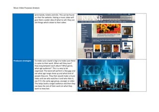 Music Video Purposes Analysis


                       wrist bands, tickets and CDs. This can be found
                       on their fan website. Having a music video will
                       give them a wider idea of what to sell; they can
                       sell things which relate to their video.




Producers strategies   To make sure a band is big is to make sure there
                       is a plan to their work. When will they tour?
                       How long between each album? What genre,
                       what age audience? This is a way to be
                       organised. The band will perform a few gigs and
                       see what age range show up and what kind of
                       people they are. They then would make a music
                       video and see who watches it and who likes it,
                       see if it’s the same age group, younger or older.
                       This helps build a target audience and then they
                       can base the rest of their work on what they
                       want to hear/see.
 