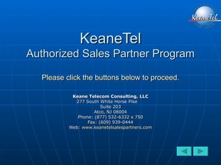 KeaneTel Authorized Sales Partner Program Please click the buttons below to proceed. Keane Telecom Consulting, LLC 277 South White Horse Pike   Suite 203 Atco, NJ 08004 Phone: (877) 532-6332 x 750 Fax: (609) 939-0444 Web:  www.keanetelsalespartners.com 