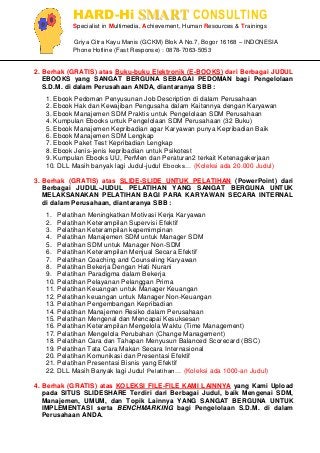 HARD-Hi SMART CONSULTING 
Specialist in Multimedia, Achievement, Human Resources & Trainings 
Griya Citra Kayu Manis (GCKM) Blok A No.7, Bogor 16168 – INDONESIA 
Phone Hotline (Fast Response) : 0878-7063-5053 
2. Berhak (GRATIS) atas Buku-buku Elektronik (E-BOOKS) dari Berbagai JUDUL EBOOKS yang SANGAT BERGUNA SEBAGAI PEDOMAN bagi Pengelolaan S.D.M. di dalam Perusahaan ANDA, diantaranya SBB : 
1. Ebook Pedoman Penyusunan Job Description di dalam Perusahaan 
2. Ebook Hak dan Kewajiban Pengusaha dalam Kaitannya dengan Karyawan 
3. Ebook Manajemen SDM Praktis untuk Pengelolaan SDM Perusahaan 
4. Kumpulan Ebooks untuk Pengelolaan SDM Perusahaan (32 Buku) 
5. Ebook Manajemen Kepribadian agar Karyawan punya Kepribadian Baik 
6. Ebook Manajemen SDM Lengkap 
7. Ebook Paket Test Kepribadian Lengkap 
8. Ebook Jenis-jenis kepribadian untuk Psikotest 
9. Kumpulan Ebooks UU, PerMen dan Peraturan2 terkait Ketenagakerjaan 
10. DLL Masih banyak lagi Judul-judul Ebooks… (Koleksi ada 20.000 Judul) 
3. Berhak (GRATIS) atas SLIDE-SLIDE UNTUK PELATIHAN (PowerPoint) dari Berbagai JUDUL-JUDUL PELATIHAN YANG SANGAT BERGUNA UNTUK MELAKSANAKAN PELATIHAN BAGI PARA KARYAWAN SECARA INTERNAL di dalam Perusahaan, diantaranya SBB : 
1. Pelatihan Meningkatkan Motivasi Kerja Karyawan 
2. Pelatihan Keterampilan Supervisi Efektif 
3. Pelatihan Keterampilan kepemimpinan 
4. Pelatihan Manajemen SDM untuk Manager SDM 
5. Pelatihan SDM untuk Manager Non-SDM 
6. Pelatihan Keterampilan Menjual Secara Efektif 
7. Pelatihan Coaching and Counseling Karyawan 
8. Pelatihan Bekerja Dengan Hati Nurani 
9. Pelatihan Paradigma dalam Bekerja 
10. Pelatihan Pelayanan Pelanggan Prima 
11. Pelatihan Keuangan untuk Manager Keuangan 
12. Pelatihan keuangan untuk Manager Non-Keuangan 
13. Pelatihan Pengembangan Kepribadian 
14. Pelatihan Manajemen Resiko dalam Perusahaan 
15. Pelatihan Mengenal dan Mencapai Kesuksesan 
16. Pelatihan Keterampilan Mengelola Waktu (Time Management) 
17. Pelatihan Mengelola Perubahan (Change Management) 
18. Pelatihan Cara dan Tahapan Menyusun Balanced Scorecard (BSC) 
19. Pelatihan Tata Cara Makan Secara Internasional 
20. Pelatihan Komunikasi dan Presentasi Efektif 
21. Pelatihan Presentasi Bisnis yang Efektif 
22. DLL Masih Banyak lagi Judul Pelatihan… (Koleksi ada 1000-an Judul) 
4. Berhak (GRATIS) atas KOLEKSI FILE-FILE KAMI LAINNYA yang Kami Upload pada SITUS SLIDESHARE Terdiri dari Berbagai Judul, baik Mengenai SDM, Manajemen, UMUM, dan Topik Lainnya YANG SANGAT BERGUNA UNTUK IMPLEMENTASI serta BENCHMARKING bagi Pengelolaan S.D.M. di dalam Perusahaan ANDA.  