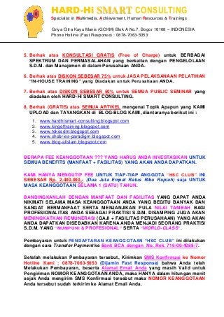 HARD-Hi SMART CONSULTING 
Specialist in Multimedia, Achievement, Human Resources & Trainings 
Griya Citra Kayu Manis (GCKM) Blok A No.7, Bogor 16168 – INDONESIA 
Phone Hotline (Fast Response) : 0878-7063-5053 
5. Berhak atas KONSULTASI GRATIS (Free of Charge) untuk BERBAGAI SPEKTRUM DAN PERMASALAHAN yang berkaitan dengan PENGELOLAAN S.D.M. dan Manajemen di dalam Perusahaan ANDA. 6. Berhak atas DISKON SEBESAR 75% untuk JASA PELAKSANAAN PELATIHAN “IN-HOUSE TRAINING” yang Diadakan untuk Perusahaan ANDA. 7. Berhak atas DISKON SEBESAR 50% untuk SEMUA PUBLIC SEMINAR yang diadakan oleh HARD-Hi SMART CONSULTING. 8. Berhak (GRATIS) atas SEMUA ARTIKEL mengenai Topik Apapun yang KAMI UPLOAD dan TAYANGKAN di BLOG-BLOG KAMI, diantaranya berikut ini : 
1. www.hardhismart-consulting.blogspot.com 
2. www.kingoftraining.blogspot.com 
3. www.tokosdm.blogspot.com 
4. www.shobries-paradigm.blogspot.com 
5. www.blog-alislam.blogspot.com 
BERAPA FEE KEANGGOTAAN ??? YANG HARUS ANDA INVESTASIKAN UNTUK SEMUA BENEFITS (MANFAAT + FASILITAS) YANG AKAN ANDA DAPATKAN. KAMI HANYA MENGUTIP FEE UNTUK TIAP-TIAP ANGGOTA “HSC CLUB” INI SEBESAR Rp. 2.400.000,- (Dua Juta Empat Ratus Ribu Rupiah) saja UNTUK MASA KEANGGOTAAN SELAMA 1 (SATU) TAHUN. BANDINGKANLAH DENGAN MANFAAT DAN FASILITAS YANG DAPAT ANDA NIKMATI SELAMA MASA KEANGGOTAAN ANDA YANG BEGITU BANYAK DAN SANGAT BERMANFAAT SERTA MENJANJIKAN PULA NILAI TAMBAH BAGI PROFESIONALITAS ANDA SEBAGAI PRAKTISI S.D.M. DISAMPING JUGA AKAN MENINGKATKAN REMUNERASI (GAJI + FASILITAS PERUSAHAAN) YANG AKAN ANDA DAPATKAN DISEBABKAN KARENA ANDA MENJADI SEORANG PRAKTISI S.D.M. YANG “MUMPUNI & PROFESIONAL” SERTA “WORLD-CLASS”. Pembayaran untuk PENDAFTARAN KEANGGOTAAN “HSC CLUB” ini dilakukan dengan cara Transfer Payment ke Bank BCA dengan No. Rek. 716-00-4088-7. Setelah melakukan Pembayaran tersebut, Kirimkan SMS Konfirmasi ke Nomor Hotline Kami : 0878-7063-5053 (Dijamin Fast Response) bahwa Anda telah Melakukan Pembayaran, beserta Alamat Email Anda yang masih Valid untuk Pengiriman NOMOR KEANGGOTAAN ANDA, maka HANYA dalam hitungan menit sejak Anda mengirim SMS Konfirmasi tersebut maka NOMOR KEANGGOTAAN Anda tersebut sudah terkirim ke Alamat Email Anda.  