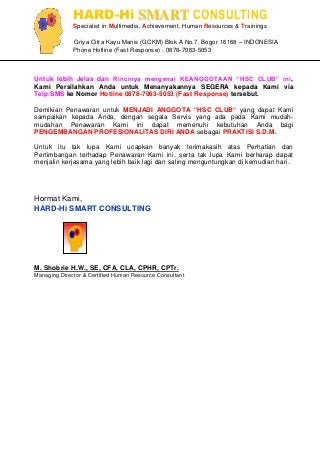 HARD-Hi SMART CONSULTING 
Specialist in Multimedia, Achievement, Human Resources & Trainings 
Griya Citra Kayu Manis (GCKM) Blok A No.7, Bogor 16168 – INDONESIA 
Phone Hotline (Fast Response) : 0878-7063-5053 
Untuk lebih Jelas dan Rincinya mengenai KEANGGOTAAN “HSC CLUB” ini, Kami Persilahkan Anda untuk Menanyakannya SEGERA kepada Kami via Telp/SMS ke Nomor Hotline 0878-7063-5053 (Fast Response) tersebut. Demikian Penawaran untuk MENJADI ANGGOTA ”HSC CLUB” yang dapat Kami sampaikan kepada Anda, dengan segala Servis yang ada pada Kami mudah- mudahan Penawaran Kami ini dapat memenuhi kebutuhan Anda bagi PENGEMBANGAN PROFESIONALITAS DIRI ANDA sebagai PRAKTISI S.D.M. Untuk itu tak lupa Kami ucapkan banyak terimakasih atas Perhatian dan Pertimbangan terhadap Penawaran Kami ini, serta tak lupa Kami berharap dapat menjalin kerjasama yang lebih baik lagi dan saling menguntungkan di kemudian hari. 
Hormat Kami, 
HARD-Hi SMART CONSULTING 
M. Shobrie H.W., SE, CFA, CLA, CPHR, CPTr. 
Managing Director & Certified Human Resource Consultant 