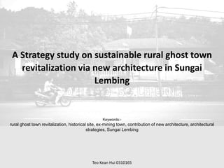 A Strategy study on sustainable rural ghost town
revitalization via new architecture in Sungai
Lembing
Keywords:-
rural ghost town revitalization, historical site, ex-mining town, contribution of new architecture, architectural
strategies, Sungai Lembing
Teo Kean Hui 0310165
 