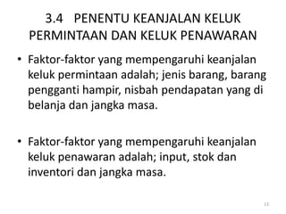 3.4 PENENTU KEANJALAN KELUK
PERMINTAAN DAN KELUK PENAWARAN
• Faktor-faktor yang mempengaruhi keanjalan
keluk permintaan adalah; jenis barang, barang
pengganti hampir, nisbah pendapatan yang di
belanja dan jangka masa.
• Faktor-faktor yang mempengaruhi keanjalan
keluk penawaran adalah; input, stok dan
inventori dan jangka masa.
13
 