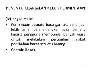 PENENTU KEANJALAN KELUK PERMINTAAN
(iv)Jangka masa:
• Permintaan sesuatu barangan akan menjadi
lebih anjal dalam jangka masa panjang
kerana pengguna mempunyai banyak masa
untuk melakukan perubahan akibat
perubahan harga sesuatu barang.
• Contoh: Rokok.
16
 