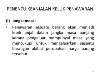 PENENTU KEANJALAN KELUK PENAWARAN
(i) Jangkamasa:
• Penawaran sesuatu barang akan menjadi
lebih anjal dalam jangka masa panjang
kerana pengeluar mempunyai masa yang
mencukupi untuk mengeluarkan sesuatu
barangan akibat perubahan harga barang
tersebut.
17
 