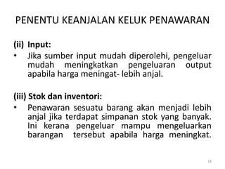 PENENTU KEANJALAN KELUK PENAWARAN
(ii) Input:
• Jika sumber input mudah diperolehi, pengeluar
mudah meningkatkan pengeluaran output
apabila harga meningat- lebih anjal.
(iii) Stok dan inventori:
• Penawaran sesuatu barang akan menjadi lebih
anjal jika terdapat simpanan stok yang banyak.
Ini kerana pengeluar mampu mengeluarkan
barangan tersebut apabila harga meningkat.
18
 