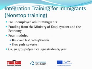 Integration Training for Immigrants
(Nonstop training)
 For unemployed adult immigrants
 Funding from the Ministry of Employment and the
  Economy
 Four modules
   Basic and fast path 48 weeks
   Slow path 54 weeks
 Ca. 30 groups/year, ca. 450 students/year
 