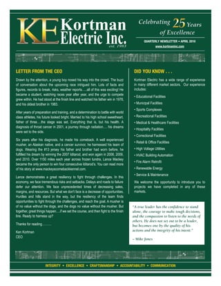 Celebrating                Years
                                                                                                         of Excellence
                                                                                             QUARTERLY NEWSLETTER • APRIL 2010
                                                                                                      www.kortmaninc.com




LETTER FROM THE CEO                                                                  DID YOU KNOW . . .
Drawn by the attention, a young boy nosed his way into the crowd. The buzz           Kortman Electric has a wide range of experience
of conversation about the upcoming race intrigued him. Lots of facts and             in many different market sectors. Our experience
figures, records to break, risks, weather reports…..all of this was exciting! He     includes:
became a student, watching races year after year, and the urge to compete
                                                                                     • Educational Facilities
grew within. He had stood at the finish line and watched his father win in 1978,
and his oldest brother in 1983.                                                      • Municipal Facilities
                                                                                     • Sports Complexes
After years of preparation and training, and a determination to battle with world
class athletes, his future looked bright. Married to his high school sweetheart,     • Recreational Facilities
father of three….the stage was set. Everything that is, but his health. A            • Medical & Healthcare Facilities
diagnosis of throat cancer in 2001, a journey through radiation…. his dreams
                                                                                     • Hospitality Facilities
were set to the side.
                                                                                     • Correctional Facilities
Six years after his diagnosis, he made his comeback. A well experienced
                                                                                     • Retail & Office Facilities
musher, an Alaskan native, and a cancer survivor, he harnessed his team of
dogs. Wearing the #13 jersey his father and brother had worn before, he              • High Voltage Utilities
fulfilled his dream by winning the 2007 Iditarod, and won again in 2008, 2009,       • HVAC Building Automation
and 2010. Over 1150 miles each year across frozen tundra, Lance Mackey
                                                                                     • Fire Alarm Retrofit
became the only person to win four consecutive Iditarod’s. You can read more
of his story at www.mackeyscomebackkennel.com.                                       • Renewable Energy
                                                                                     • Service & Maintenance
Lance demonstrates a great resiliency to fight through challenges. In this
economy, we face tremendous risks and setbacks. Delays and roads to failure          We welcome the opportunity to introduce you to
defer our attention. We face unprecedented times of decreasing sales,                projects we have completed in any of these
margins, and resources. But what we don't face is a decrease of opportunities.       markets.
Hurdles and hills stand in the way, but the resiliency of the team finds
opportunities to fight through the challenges, and reach the goal. A musher is
of no value without the dogs, and the dogs no value without the musher. But         “A true leader has the confidence to stand
together, great things happen….if we set the course, and then fight to the finish   alone, the courage to make tough decisions,
line. Ready to harness up?                                                          and the compassion to listen to the needs of
                                                                                    others. He does not set out to be a leader,
Thanks for reading………                                                               but becomes one by the quality of his
Ken Kortman                                                                         actions and the integrity of his intent.”
CEO
                                                                                    ~ Mike Jones




                      INTEGRITY • EXCELLENCE • CRAFTSMANSHIP • ACCOUNTABILITY • COMMUNICATION
 