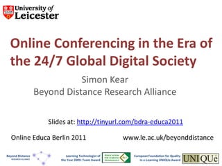 Online Conferencing in the Era of
  the 24/7 Global Digital Society
                                  Simon Kear
                       Beyond Distance Research Alliance

                          Slides at: http://tinyurl.com/bdra-educa2011

  Online Educa Berlin 2011                                  www.le.ac.uk/beyonddistance

Beyond Distance                  Learning Technologist of      European Foundation for Quality
   RESEARCH ALLIANCE
                              the Year 2009: Team Award            in e-Learning UNIQUe Award
 