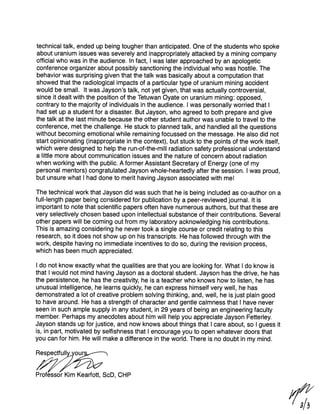 technical talk, ended up being tougher than anticipated. One of the students who spoke
about uranium issues was severely and inappropriately attacked by a mining company
official who was in the audience. In fact, I was later approached by an apologetic
conference organizer about possibly sanctioning the individual who was hostile. The
behavior was surprising given that the talk was basically about a computation that
showed that the radiological impacts of a particular type of uranium mining accident
would be small. It was Jayson’s talk, not yet given, that was actually controversial,
since it dealt with the position of the Tetuwan Oyate on uranium mining: opposed,
contrary to the majority of individuals in the audience. I was personally worried that I
had set up a student for a disaster. But Jayson, who agreed to both prepare and give
the talk at the last minute because the other student author was unable to travel to the
conference, met the challenge. He stuck to planned talk, and handled all the questions
without becoming emotional while remaining focussed on the message. He also did not
start opinionating (inappropriate in the context), but stuck to the points of the work itself,
which were designed to help the run-of-the-mill radiation safety professional understand
a little more about communication issues and the nature of concern about radiation
when working with the public. A former Assistant Secretary of Energy (one of my
personal mentors) congratulated Jayson whole-heartedly after the session. I was proud,
but unsure what I had done to merit having Jayson associated with me!

The technical work that Jayson did was such that he is being included as co-author on a
full-length paper being considered for publication by a peer-reviewed journal. It is
important to note that scientific papers often have numerous authors, but that these are
very selectively chosen based upon intellectual substance of their contributions. Several
other papers will be coming out from my laboratory acknowledging his contributions.
This is amazing considering he never took a single course or credit relating to this
research, so it does not show up on his transcripts. He has followed through with the
work, despite having no immediate incentives to do so, during the revision process,
which has been much appreciated.

I do not know exactly what the qualities are that you are looking for. What I do know is
that I would not mind having Jayson as a doctoral student. Jayson has the drive, he has
the persistence, he has the creativity, he is a teacher who knows how to listen, he has
unusual intelligence, he learns quickly, he can express himself very well, he has
demonstrated a lot of creative problem solving thinking, and, well, he is just plain good
to have around. He has a strength of character and gentle calmness that I have never
seen in such ample supply in any student, in 29 years of being an engineering faculty
member. Perhaps my anecdotes about him will help you appreciate Jayson Fetterley.
Jayson stands up for justice, and now knows about things that I care about, so I guess it
is, in part, motivated by selfishness that I encourage you to open whatever doors that
you can for him. He will make a difference in the world. There is no doubt in my mind.

Respectfully our

4
Professor Kim Kearfott, ScD, CHP
 