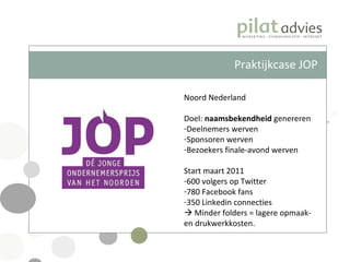 Praktijkcase JOP Noord Nederland Doel:  naamsbekendheid  genereren Deelnemers werven Sponsoren werven Bezoekers finale-avond werven Start maart 2011 600 volgers op Twitter 780 Facebook fans 350 Linkedin connecties    Minder folders = lagere opmaak- en drukwerkkosten. 