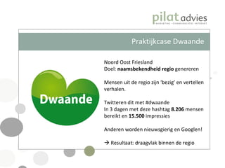 Praktijkcase Dwaande Noord Oost Friesland Doel:  naamsbekendheid regio  genereren Mensen uit de regio zijn ‘bezig’ en vertellen verhalen. Twitteren dit met #dwaande In 3 dagen met deze hashtag  8.206  mensen bereikt en  15.500  impressies Anderen worden nieuwsgierig en Googlen!    Resultaat: draagvlak binnen de regio 