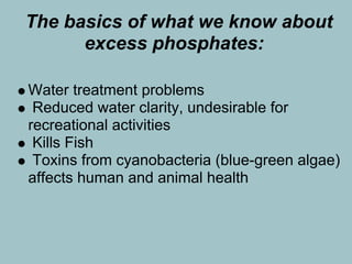 The basics of what we know about
      excess phosphates:

Water treatment problems
 Reduced water clarity, undesirable for
recreational activities
 Kills Fish
 Toxins from cyanobacteria (blue-green algae)
affects human and animal health
 