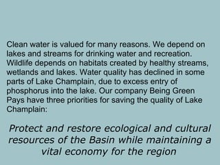 Clean water is valued for many reasons. We depend on
lakes and streams for drinking water and recreation.
Wildlife depends on habitats created by healthy streams,
wetlands and lakes. Water quality has declined in some
parts of Lake Champlain, due to excess entry of
phosphorus into the lake. Our company Being Green
Pays have three priorities for saving the quality of Lake
Champlain:

Protect and restore ecological and cultural
resources of the Basin while maintaining a
       vital economy for the region
 