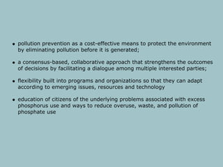 pollution prevention as a cost-effective means to protect the environment
by eliminating pollution before it is generated;

a consensus-based, collaborative approach that strengthens the outcomes
of decisions by facilitating a dialogue among multiple interested parties;

flexibility built into programs and organizations so that they can adapt
according to emerging issues, resources and technology

education of citizens of the underlying problems associated with excess
phosphorus use and ways to reduce overuse, waste, and pollution of
phosphate use
 