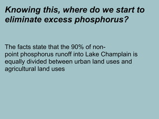 Knowing this, where do we start to
eliminate excess phosphorus?


The facts state that the 90% of non-
point phosphorus runoff into Lake Champlain is
equally divided between urban land uses and
agricultural land uses
 