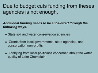 Due to budget cuts funding from theses
agencies is not enough.

Additional funding needs to be subsidized through the
following ways:

   State soil and water conservation agencies

    Grants from local governments, state agencies, and
   conservation non-profits

   Lobbying from local politicians concerned about the water
   quality of Lake Champlain
 