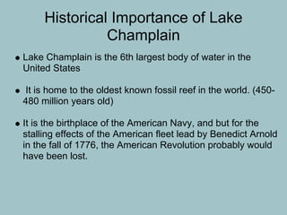 Historical Importance of Lake
               Champlain
Lake Champlain is the 6th largest body of water in the
United States

It is home to the oldest known fossil reef in the world. (450-
480 million years old)

It is the birthplace of the American Navy, and but for the
stalling effects of the American fleet lead by Benedict Arnold
in the fall of 1776, the American Revolution probably would
have been lost.
 