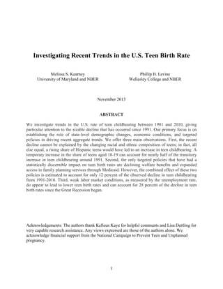 1
Investigating Recent Trends in the U.S. Teen Birth Rate
Melissa S. Kearney
University of Maryland and NBER
Phillip B. Levine
Wellesley College and NBER
November 2013
ABSTRACT
We investigate trends in the U.S. rate of teen childbearing between 1981 and 2010, giving
particular attention to the sizable decline that has occurred since 1991. Our primary focus is on
establishing the role of state-level demographic changes, economic conditions, and targeted
policies in driving recent aggregate trends. We offer three main observations. First, the recent
decline cannot be explained by the changing racial and ethnic composition of teens; in fact, all
else equal, a rising share of Hispanic teens would have led to an increase in teen childbearing. A
temporary increase in the share of teens aged 18-19 can account for nearly half of the transitory
increase in teen childbearing around 1991. Second, the only targeted policies that have had a
statistically discernible impact on teen birth rates are declining welfare benefits and expanded
access to family planning services through Medicaid. However, the combined effect of these two
policies is estimated to account for only 12 percent of the observed decline in teen childbearing
from 1991-2010. Third, weak labor market conditions, as measured by the unemployment rate,
do appear to lead to lower teen birth rates and can account for 28 percent of the decline in teen
birth rates since the Great Recession began.
Acknowledgements: The authors thank Kelleen Kaye for helpful comments and Lisa Dettling for
very capable research assistance. Any views expressed are those of the authors alone. We
acknowledge financial support from the National Campaign to Prevent Teen and Unplanned
pregnancy.
 