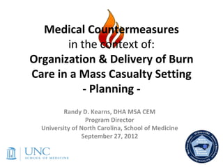 Medical Countermeasures 
       in the context of:
Organization & Delivery of Burn 
Care in a Mass Casualty Setting
          ‐ Planning ‐
          Randy D. Kearns, DHA MSA CEM
                 Program Director
  University of North Carolina, School of Medicine
                September 27, 2012
 