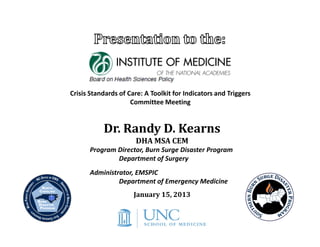 Crisis Standards of Care: A Toolkit for Indicators and Triggers
                     Committee Meeting


           Dr. Randy D. Kearns
                      DHA MSA CEM
      Program Director, Burn Surge Disaster Program
              Department of Surgery
      Administrator, EMSPIC
               Department of Emergency Medicine
                      January 15, 2013
 